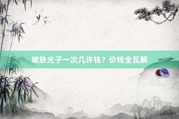 嫩肤光子一次几许钱？价钱全瓦解